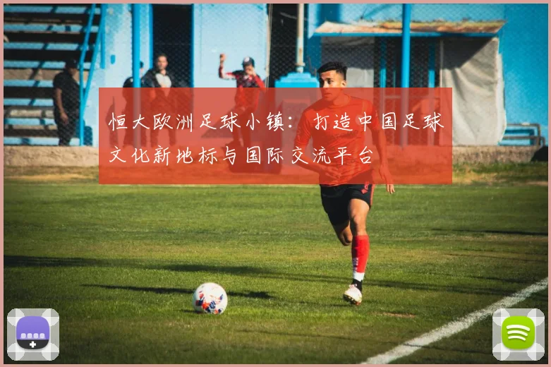 恒大欧洲足球小镇：打造中国足球文化新地标与国际交流平台