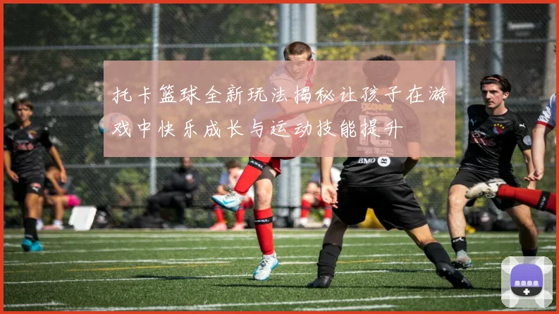 托卡篮球全新玩法揭秘让孩子在游戏中快乐成长与运动技能提升