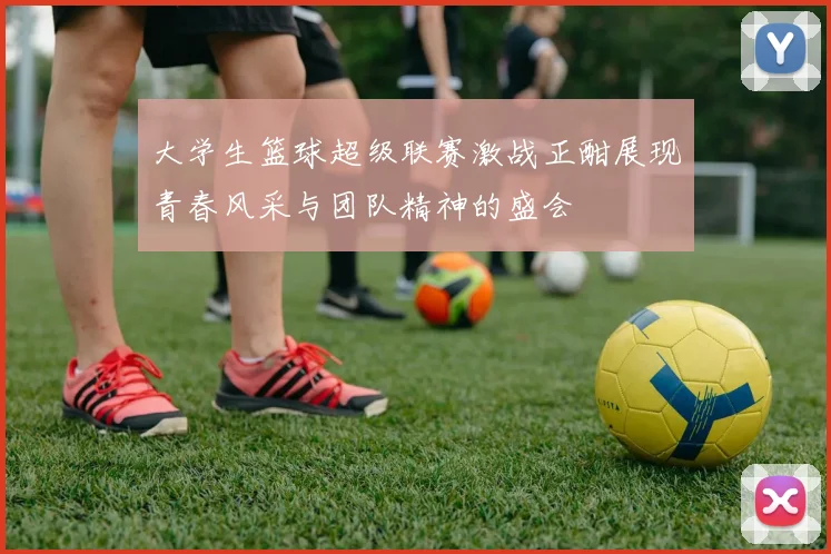 大学生篮球超级联赛激战正酣展现青春风采与团队精神的盛会