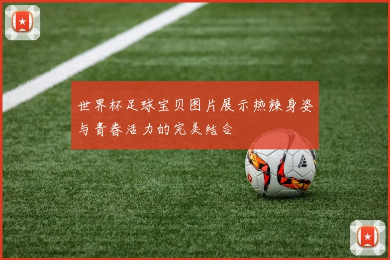 世界杯足球宝贝图片展示热辣身姿与青春活力的完美结合