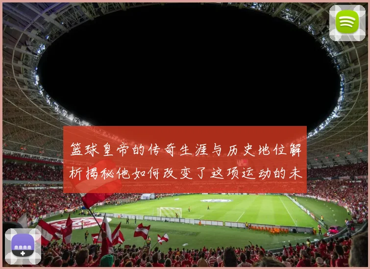 篮球皇帝的传奇生涯与历史地位解析揭秘他如何改变了这项运动的未来