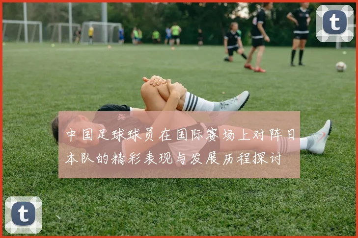 中国足球球员在国际赛场上对阵日本队的精彩表现与发展历程探讨