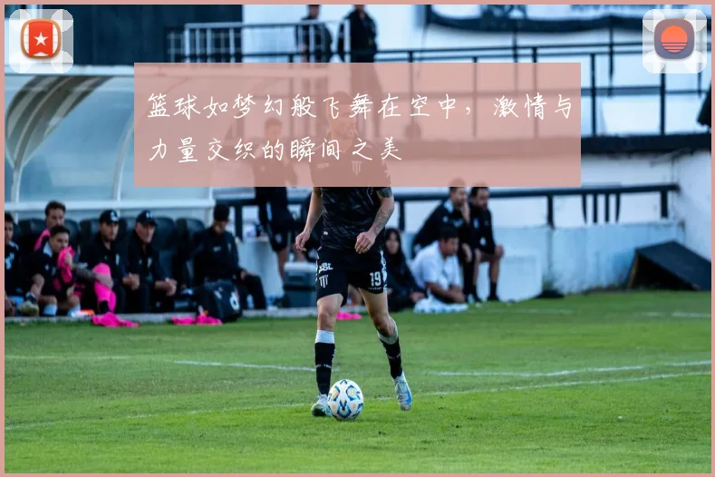 篮球如梦幻般飞舞在空中，激情与力量交织的瞬间之美