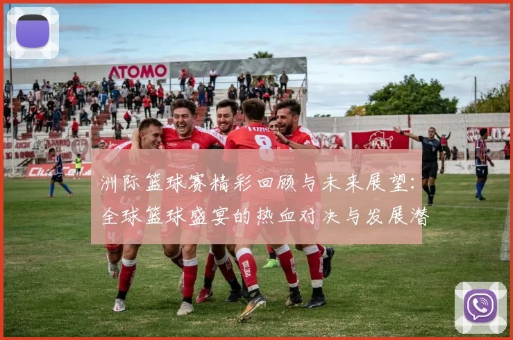 洲际篮球赛精彩回顾与未来展望：全球篮球盛宴的热血对决与发展潜力
