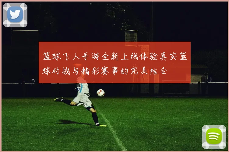 篮球飞人手游全新上线体验真实篮球对战与精彩赛事的完美结合