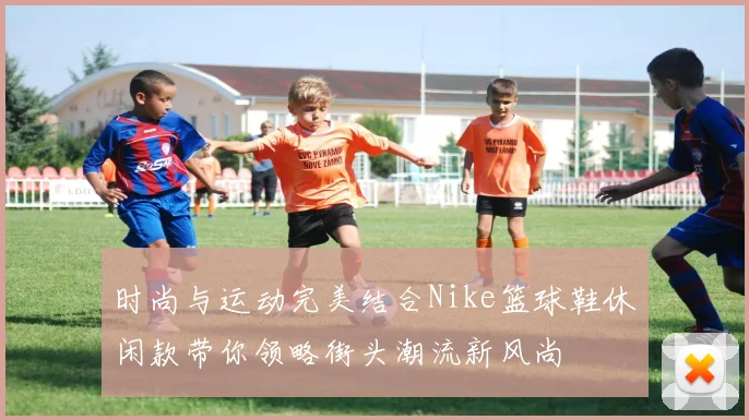 时尚与运动完美结合Nike篮球鞋休闲款带你领略街头潮流新风尚